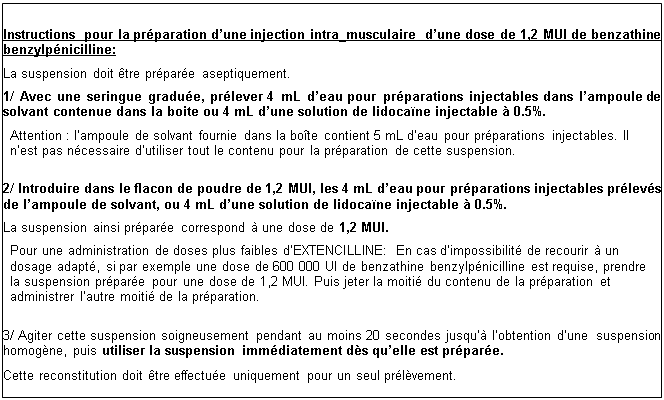 Zone de Texte: Instructions pour la préparation d’une injection intra_musculaire  d’une dose de 1,2 MUI de benzathine benzylpénicilline: 
La suspension doit être préparée aseptiquement.
1/ Avec une seringue graduée, prélever 4 mL d’eau pour préparations injectables dans  l’ampoule de solvant contenue dans la boite ou 4 mL d’une solution de lidocaïne injectable à 0.5%.
Attention : l’ampoule de solvant fournie dans la boîte contient 5 mL d’eau pour préparations injectables. Il n’est pas nécessaire d’utiliser tout le contenu pour la préparation de cette suspension.

2/ Introduire dans le flacon de poudre de 1,2 MUI, les 4 mL d’eau pour préparations injectables prélevés de l’ampoule de solvant, ou 4 mL d’une solution de lidocaïne injectable à 0.5%.
La suspension ainsi préparée correspond à une dose de 1,2 MUI.
Pour une administration de doses plus faibles d’EXTENCILLINE: En cas d’impossibilité de recourir à un dosage adapté, si par exemple une dose de 600 000 UI de benzathine benzylpénicilline est requise, prendre la suspension préparée pour une dose de 1,2 MUI. Puis jeter la moitié du contenu de la préparation et administrer l’autre moitié de la préparation.

3/ Agiter cette suspension soigneusement pendant au moins 20 secondes jusqu’à l’obtention d’une     suspension homogène, puis utiliser la suspension immédiatement dès qu’elle est préparée.
Cette reconstitution doit être effectuée uniquement pour un seul prélèvement. 
